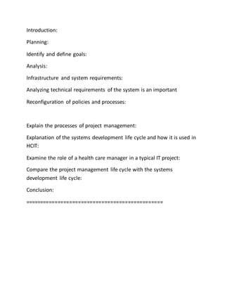 Introduction:
Planning:
Identify and define goals:
Analysis:
Infrastructure and system requirements:
Analyzing technical requirements of the system is an important
Reconfiguration of policies and processes:
Explain the processes of project management:
Explanation of the systems development life cycle and how it is used in
HCIT:
Examine the role of a health care manager in a typical IT project:
Compare the project management life cycle with the systems
development life cycle:
Conclusion:
===============================================
 
