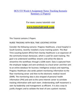 HCS 533 Week 6 Assignment Nurse Tracking Scenario
Summary (2 Papers)
For more course tutorials visit
www.tutorialrank.com
This Tutorial contains 2 Papers
NURSE TRACKING WITH REAL TIME LOCATING SYSTEM
Consider the following scenario: Progress Healthcare, a local hospital in
South Carolina, recently installed a nurse tracking system. This Real
Time Locating System (RTLS) from Stanley Healthcare is an expansion of
the commonly known Aeroscout, which is used for asset tracking. The
goal is to understand workflow streams and utilize the data to
streamline the workflows through a LEAN event. Data is captured from
the employee badges and sent wirelessly to a local server and then sent
to an online database for business intelligence analysis and reporting.
Progress Healthcare also sends patient monitoring information to the
floor monitoring server and then to the electronic medical record
(EMR). The monitoring data is also stripped of personal health
information (PHI) and sent to the same Internet server to correlate
tracking information with each room. Understanding staff movement is
seen by leadership and management as efficient. It is also a way to
justify chargers and to validate the level of care a patient receives.
 