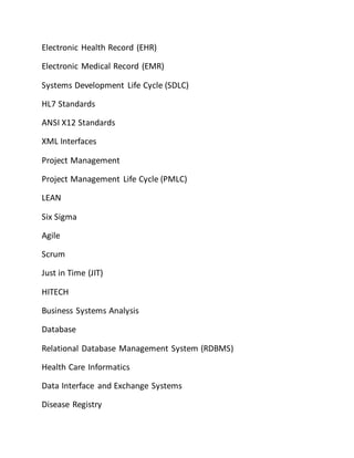 Electronic Health Record (EHR)
Electronic Medical Record (EMR)
Systems Development Life Cycle (SDLC)
HL7 Standards
ANSI X12 Standards
XML Interfaces
Project Management
Project Management Life Cycle (PMLC)
LEAN
Six Sigma
Agile
Scrum
Just in Time (JIT)
HITECH
Business Systems Analysis
Database
Relational Database Management System (RDBMS)
Health Care Informatics
Data Interface and Exchange Systems
Disease Registry
 