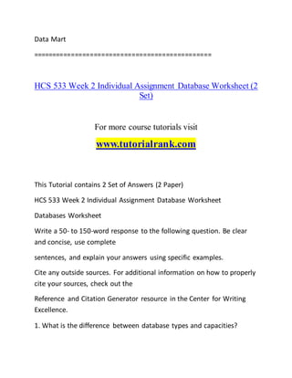 Data Mart
===============================================
HCS 533 Week 2 Individual Assignment Database Worksheet (2
Set)
For more course tutorials visit
www.tutorialrank.com
This Tutorial contains 2 Set of Answers (2 Paper)
HCS 533 Week 2 Individual Assignment Database Worksheet
Databases Worksheet
Write a 50- to 150-word response to the following question. Be clear
and concise, use complete
sentences, and explain your answers using specific examples.
Cite any outside sources. For additional information on how to properly
cite your sources, check out the
Reference and Citation Generator resource in the Center for Writing
Excellence.
1. What is the difference between database types and capacities?
 