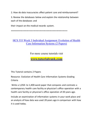 2. How do data inaccuracies affect patient care and reimbursement?
3. Review the databases below and explain the relationship between
each of the databases and
their impact on the medical records system.
===============================================
HCS 533 Week 3 Individual Assignment Evolution of Health
Care Information Systems (2 Papers)
For more course tutorials visit
www.tutorialrank.com
This Tutorial contains 2 Papers
Resource: Evolution of Health Care Information Systems Grading
Criteria
Write a 1,050- to 1,400-word paper that compares and contrasts a
contemporary health care facility or physician’s office operation with a
health care facility or physician’s office operation of 20 years ago.
Include an examination of information systems in your work place and
an analysis of how data was used 20 years ago in comparison with how
it is used today.
 