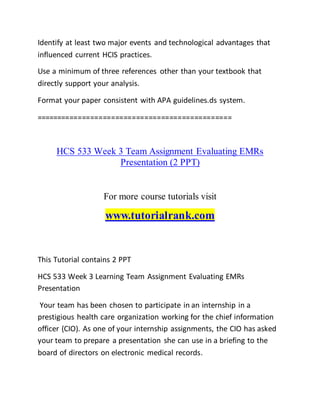 Identify at least two major events and technological advantages that
influenced current HCIS practices.
Use a minimum of three references other than your textbook that
directly support your analysis.
Format your paper consistent with APA guidelines.ds system.
===============================================
HCS 533 Week 3 Team Assignment Evaluating EMRs
Presentation (2 PPT)
For more course tutorials visit
www.tutorialrank.com
This Tutorial contains 2 PPT
HCS 533 Week 3 Learning Team Assignment Evaluating EMRs
Presentation
Your team has been chosen to participate in an internship in a
prestigious health care organization working for the chief information
officer (CIO). As one of your internship assignments, the CIO has asked
your team to prepare a presentation she can use in a briefing to the
board of directors on electronic medical records.
 