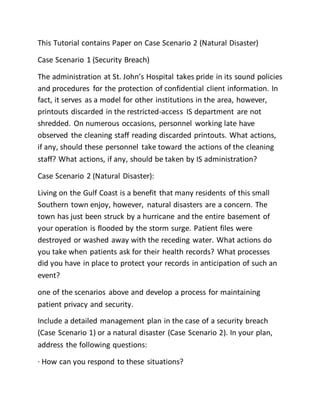 This Tutorial contains Paper on Case Scenario 2 (Natural Disaster)
Case Scenario 1 (Security Breach)
The administration at St. John’s Hospital takes pride in its sound policies
and procedures for the protection of confidential client information. In
fact, it serves as a model for other institutions in the area, however,
printouts discarded in the restricted-access IS department are not
shredded. On numerous occasions, personnel working late have
observed the cleaning staff reading discarded printouts. What actions,
if any, should these personnel take toward the actions of the cleaning
staff? What actions, if any, should be taken by IS administration?
Case Scenario 2 (Natural Disaster):
Living on the Gulf Coast is a benefit that many residents of this small
Southern town enjoy, however, natural disasters are a concern. The
town has just been struck by a hurricane and the entire basement of
your operation is flooded by the storm surge. Patient files were
destroyed or washed away with the receding water. What actions do
you take when patients ask for their health records? What processes
did you have in place to protect your records in anticipation of such an
event?
one of the scenarios above and develop a process for maintaining
patient privacy and security.
Include a detailed management plan in the case of a security breach
(Case Scenario 1) or a natural disaster (Case Scenario 2). In your plan,
address the following questions:
· How can you respond to these situations?
 