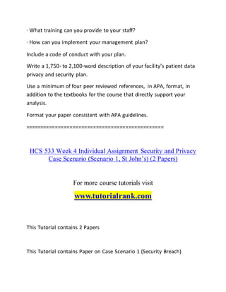 · What training can you provide to your staff?
· How can you implement your management plan?
Include a code of conduct with your plan.
Write a 1,750- to 2,100-word description of your facility’s patient data
privacy and security plan.
Use a minimum of four peer reviewed references, in APA, format, in
addition to the textbooks for the course that directly support your
analysis.
Format your paper consistent with APA guidelines.
===============================================
HCS 533 Week 4 Individual Assignment Security and Privacy
Case Scenario (Scenario 1, St John’s) (2 Papers)
For more course tutorials visit
www.tutorialrank.com
This Tutorial contains 2 Papers
This Tutorial contains Paper on Case Scenario 1 (Security Breach)
 