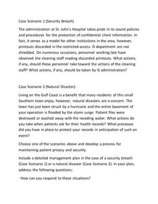 Case Scenario 1 (Security Breach)
The administration at St. John’s Hospital takes pride in its sound policies
and procedures for the protection of confidential client information. In
fact, it serves as a model for other institutions in the area, however,
printouts discarded in the restricted-access IS department are not
shredded. On numerous occasions, personnel working late have
observed the cleaning staff reading discarded printouts. What actions,
if any, should these personnel take toward the actions of the cleaning
staff? What actions, if any, should be taken by IS administration?
Case Scenario 2 (Natural Disaster):
Living on the Gulf Coast is a benefit that many residents of this small
Southern town enjoy, however, natural disasters are a concern. The
town has just been struck by a hurricane and the entire basement of
your operation is flooded by the storm surge. Patient files were
destroyed or washed away with the receding water. What actions do
you take when patients ask for their health records? What processes
did you have in place to protect your records in anticipation of such an
event?
Choose one of the scenarios above and develop a process for
maintaining patient privacy and security.
Include a detailed management plan in the case of a security breach
(Case Scenario 1) or a natural disaster (Case Scenario 2). In your plan,
address the following questions:
· How can you respond to these situations?
 