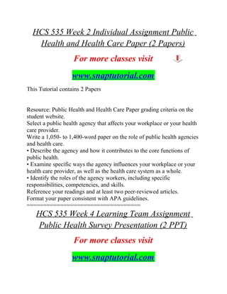 HCS 535 Week 2 Individual Assignment Public
Health and Health Care Paper (2 Papers)
For more classes visit
www.snaptutorial.com
This Tutorial contains 2 Papers
Resource: Public Health and Health Care Paper grading criteria on the
student website.
Select a public health agency that affects your workplace or your health
care provider.
Write a 1,050- to 1,400-word paper on the role of public health agencies
and health care.
• Describe the agency and how it contributes to the core functions of
public health.
• Examine specific ways the agency influences your workplace or your
health care provider, as well as the health care system as a whole.
• Identify the roles of the agency workers, including specific
responsibilities, competencies, and skills.
Reference your readings and at least two peer-reviewed articles.
Format your paper consistent with APA guidelines.
==================================
HCS 535 Week 4 Learning Team Assignment
Public Health Survey Presentation (2 PPT)
For more classes visit
www.snaptutorial.com
 