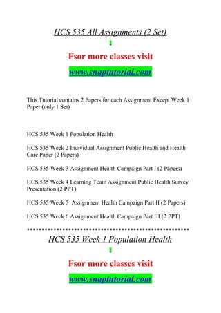 HCS 535 All Assignments (2 Set)
Fsor more classes visit
www.snaptutorial.com
This Tutorial contains 2 Papers for each Assignment Except Week 1
Paper (only 1 Set)
HCS 535 Week 1 Population Health
HCS 535 Week 2 Individual Assignment Public Health and Health
Care Paper (2 Papers)
HCS 535 Week 3 Assignment Health Campaign Part I (2 Papers)
HCS 535 Week 4 Learning Team Assignment Public Health Survey
Presentation (2 PPT)
HCS 535 Week 5 Assignment Health Campaign Part II (2 Papers)
HCS 535 Week 6 Assignment Health Campaign Part III (2 PPT)
*******************************************************
HCS 535 Week 1 Population Health
Fsor more classes visit
www.snaptutorial.com
 