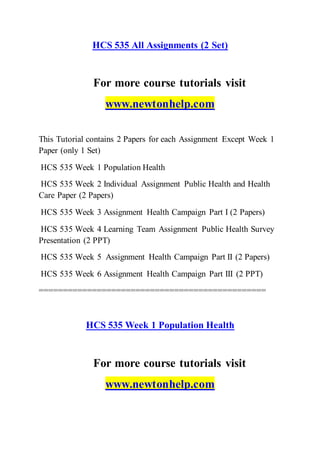 HCS 535 All Assignments (2 Set)
For more course tutorials visit
www.newtonhelp.com
This Tutorial contains 2 Papers for each Assignment Except Week 1
Paper (only 1 Set)
HCS 535 Week 1 Population Health
HCS 535 Week 2 Individual Assignment Public Health and Health
Care Paper (2 Papers)
HCS 535 Week 3 Assignment Health Campaign Part I (2 Papers)
HCS 535 Week 4 Learning Team Assignment Public Health Survey
Presentation (2 PPT)
HCS 535 Week 5 Assignment Health Campaign Part II (2 Papers)
HCS 535 Week 6 Assignment Health Campaign Part III (2 PPT)
===============================================
HCS 535 Week 1 Population Health
For more course tutorials visit
www.newtonhelp.com
 