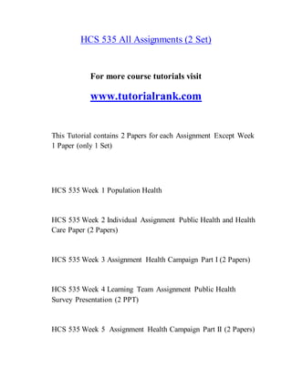 HCS 535 All Assignments (2 Set)
For more course tutorials visit
www.tutorialrank.com
This Tutorial contains 2 Papers for each Assignment Except Week
1 Paper (only 1 Set)
HCS 535 Week 1 Population Health
HCS 535 Week 2 Individual Assignment Public Health and Health
Care Paper (2 Papers)
HCS 535 Week 3 Assignment Health Campaign Part I (2 Papers)
HCS 535 Week 4 Learning Team Assignment Public Health
Survey Presentation (2 PPT)
HCS 535 Week 5 Assignment Health Campaign Part II (2 Papers)
 