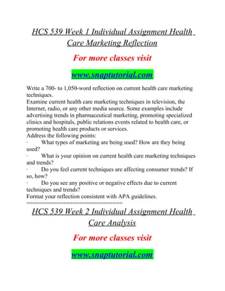 HCS 539 Week 1 Individual Assignment Health
Care Marketing Reflection
For more classes visit
www.snaptutorial.com
Write a 700- to 1,050-word reflection on current health care marketing
techniques.
Examine current health care marketing techniques in television, the
Internet, radio, or any other media source. Some examples include
advertising trends in pharmaceutical marketing, promoting specialized
clinics and hospitals, public relations events related to health care, or
promoting health care products or services.
Address the following points:
· What types of marketing are being used? How are they being
used?
· What is your opinion on current health care marketing techniques
and trends?
· Do you feel current techniques are affecting consumer trends? If
so, how?
· Do you see any positive or negative effects due to current
techniques and trends?
Format your reflection consistent with APA guidelines.
=============================
HCS 539 Week 2 Individual Assignment Health
Care Analysis
For more classes visit
www.snaptutorial.com
 