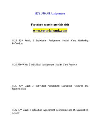 HCS 539 All Assignments
For more course tutorials visit
www.tutorialrank.com
HCS 539 Week 1 Individual Assignment Health Care Marketing
Reflection
HCS 539 Week 2 Individual Assignment Health Care Analysis
HCS 539 Week 3 Individual Assignment Marketing Research and
Segmentation
HCS 539 Week 4 Individual Assignment Positioning and Differentiation
Review
 
