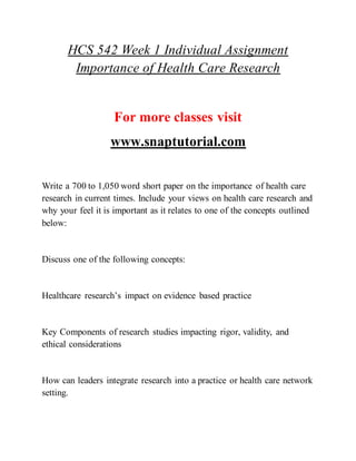 HCS 542 Week 1 Individual Assignment
Importance of Health Care Research
For more classes visit
www.snaptutorial.com
Write a 700 to 1,050 word short paper on the importance of health care
research in current times. Include your views on health care research and
why your feel it is important as it relates to one of the concepts outlined
below:
Discuss one of the following concepts:
Healthcare research’s impact on evidence based practice
Key Components of research studies impacting rigor, validity, and
ethical considerations
How can leaders integrate research into a practice or health care network
setting.
 