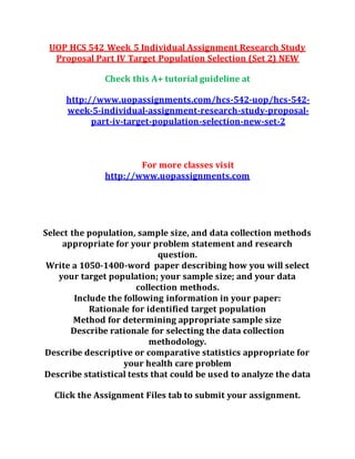 UOP HCS 542 Week 5 Individual Assignment Research Study
Proposal Part IV Target Population Selection (Set 2) NEW
Check this A+ tutorial guideline at
http://www.uopassignments.com/hcs-542-uop/hcs-542-
week-5-individual-assignment-research-study-proposal-
part-iv-target-population-selection-new-set-2
For more classes visit
http://www.uopassignments.com
Select the population, sample size, and data collection methods
appropriate for your problem statement and research
question.
Write a 1050-1400-word paper describing how you will select
your target population; your sample size; and your data
collection methods.
Include the following information in your paper:
Rationale for identified target population
Method for determining appropriate sample size
Describe rationale for selecting the data collection
methodology.
Describe descriptive or comparative statistics appropriate for
your health care problem
Describe statistical tests that could be used to analyze the data
Click the Assignment Files tab to submit your assignment.
 