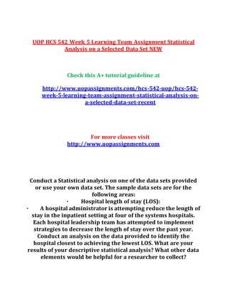 UOP HCS 542 Week 5 Learning Team Assignment Statistical
Analysis on a Selected Data Set NEW
Check this A+ tutorial guideline at
http://www.uopassignments.com/hcs-542-uop/hcs-542-
week-5-learning-team-assignment-statistical-analysis-on-
a-selected-data-set-recent
For more classes visit
http://www.uopassignments.com
Conduct a Statistical analysis on one of the data sets provided
or use your own data set. The sample data sets are for the
following areas:
· Hospital length of stay (LOS):
· A hospital administrator is attempting reduce the length of
stay in the inpatient setting at four of the systems hospitals.
Each hospital leadership team has attempted to implement
strategies to decrease the length of stay over the past year.
Conduct an analysis on the data provided to identify the
hospital closest to achieving the lowest LOS. What are your
results of your descriptive statistical analysis? What other data
elements would be helpful for a researcher to collect?
 