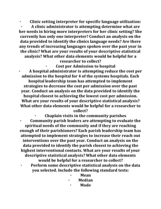 · Clinic setting interpreter for specific language utilization:
· A clinic administrator is attempting determine what are
her needs in hiring more interpreters for her clinic setting? She
currently has only one interpreter? Conduct an analysis on the
data provided to identify the clinics language needs? Are there
any trends of increasing languages spoken over the past year in
the clinic? What are your results of your descriptive statistical
analysis? What other data elements would be helpful for a
researcher to collect?
· Cost per Admission to hospital
· A hospital administrator is attempting reduce the cost per
admission to the hospital for 4 of the systems hospitals. Each
hospital leadership team has attempted to implement
strategies to decrease the cost per admission over the past
year. Conduct an analysis on the data provided to identify the
hospital closest to achieving the lowest cost per admission.
What are your results of your descriptive statistical analysis?
What other data elements would be helpful for a researcher to
collect?
· Chaplain visits in the community parishes
· Community parish leaders are attempting to evaluate the
spiritual needs of the community and if they are reaching
enough of their parishioners? Each parish leadership team has
attempted to implement strategies to increase their reach out
interventions over the past year. Conduct an analysis on the
data provided to identify the parish closest to achieving the
highest interventional contacts. What are your results of your
descriptive statistical analysis? What other data elements
would be helpful for a researcher to collect?
· Perform some descriptive statistical analysis on the data
you selected. Include the following standard tests:
· Mean
· Median
· Mode
 
