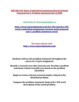 UOP HCS 542 Week 2 Individual Assignment Research Study
Proposal Part I- Problem Statement (Set 1) NEW
Check this A+ tutorial guideline at
http://www.uopassignments.com/hcs-542-uop/hcs-542-
week-2-individual-assignment-research-study-proposal-
part-i--problem-statement-recent
For more classes visit
http://www.uopassignments.com
Students will use this problem statement throughout the
course in a 5 part assignment.
Identify a research area that interests you. Develop a problem
statement related to health care based on the problem
identified.
Begin to review relevant research studies related to the
identified problem.
Compose the problem statement along with a 350 word
description of the stated problem.
 