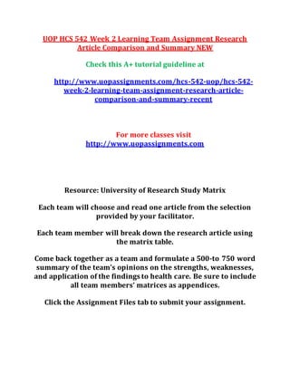 UOP HCS 542 Week 2 Learning Team Assignment Research
Article Comparison and Summary NEW
Check this A+ tutorial guideline at
http://www.uopassignments.com/hcs-542-uop/hcs-542-
week-2-learning-team-assignment-research-article-
comparison-and-summary-recent
For more classes visit
http://www.uopassignments.com
Resource: University of Research Study Matrix
Each team will choose and read one article from the selection
provided by your facilitator.
Each team member will break down the research article using
the matrix table.
Come back together as a team and formulate a 500-to 750 word
summary of the team’s opinions on the strengths, weaknesses,
and application of the findings to health care. Be sure to include
all team members’ matrices as appendices.
Click the Assignment Files tab to submit your assignment.
 