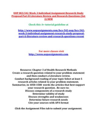 UOP HCS 542 Week 3 Individual Assignment Research Study
Proposal Part II Literature Review and Research Questions (Set
1) NEW
Check this A+ tutorial guideline at
http://www.uopassignments.com/hcs-542-uop/hcs-542-
week-3-individual-assignment-research-study-proposal-
part-ii-literature-review-and-research-questions-recent
For more classes visit
http://www.uopassignments.com
Resource: Chapter 3 of Health Research Methods
Create a research question related to your problem statement
and then conduct a Literature review.
Conduct background reading of your topic Select at least 5
research articles related to your problem statement.
Summarize, in 1050-1500 words the articles that best support
your research question . Be sure to:
Discuss components of a research study
Determine validity of study
Discuss strengths and weaknesses
Determine future research needs
Cite your sources with APA format
Click the Assignment Files tab to submit your assignment.
 