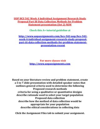 UOP HCS 542 Week 4 Individual Assignment Research Study
Proposal Part III Data Collection Methods for Problem
Statement presentation (Set 2) NEW
Check this A+ tutorial guideline at
http://www.uopassignments.com/hcs-542-uop/hcs-542-
week-4-individual-assignment-research-study-proposal-
part-iii-data-collection-methods-for-problem-statement-
presentation-recent
For more classes visit
http://www.uopassignments.com
Based on your literature review and problem statement, create
a 5 to 7 slide presentation with detailed speaker notes that
outlines general criteria used to determine the following
Proposed research methods
criteria for using a qualitative or quantitative designs
describe rationale used to select your target population
Proposed data collection
describe how the method of data collection would be
appropriate for your population
describe ethical considerations in collecting data
Click the Assignment Files tab to submit your assignment.
 