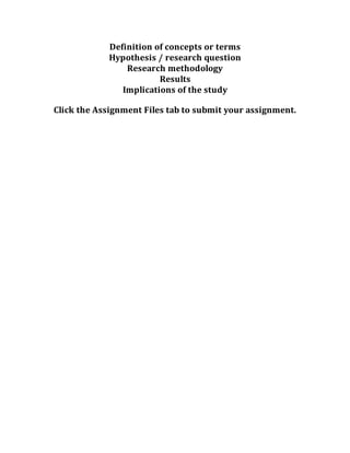 Definition of concepts or terms
Hypothesis / research question
Research methodology
Results
Implications of the study
Click the Assignment Files tab to submit your assignment.
 