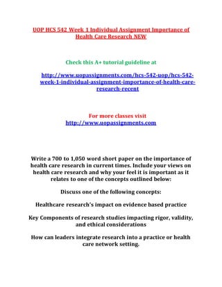 UOP HCS 542 Week 1 Individual Assignment Importance of
Health Care Research NEW
Check this A+ tutorial guideline at
http://www.uopassignments.com/hcs-542-uop/hcs-542-
week-1-individual-assignment-importance-of-health-care-
research-recent
For more classes visit
http://www.uopassignments.com
Write a 700 to 1,050 word short paper on the importance of
health care research in current times. Include your views on
health care research and why your feel it is important as it
relates to one of the concepts outlined below:
Discuss one of the following concepts:
Healthcare research’s impact on evidence based practice
Key Components of research studies impacting rigor, validity,
and ethical considerations
How can leaders integrate research into a practice or health
care network setting.
 