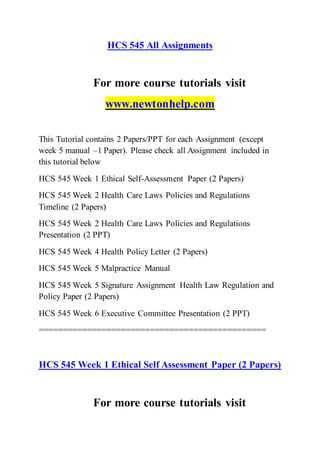 HCS 545 All Assignments
For more course tutorials visit
www.newtonhelp.com
This Tutorial contains 2 Papers/PPT for each Assignment (except
week 5 manual –1 Paper). Please check all Assignment included in
this tutorial below
HCS 545 Week 1 Ethical Self-Assessment Paper (2 Papers)
HCS 545 Week 2 Health Care Laws Policies and Regulations
Timeline (2 Papers)
HCS 545 Week 2 Health Care Laws Policies and Regulations
Presentation (2 PPT)
HCS 545 Week 4 Health Policy Letter (2 Papers)
HCS 545 Week 5 Malpractice Manual
HCS 545 Week 5 Signature Assignment Health Law Regulation and
Policy Paper (2 Papers)
HCS 545 Week 6 Executive Committee Presentation (2 PPT)
===============================================
HCS 545 Week 1 Ethical Self Assessment Paper (2 Papers)
For more course tutorials visit
 