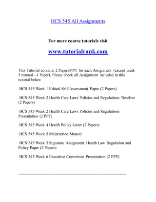 HCS 545 All Assignments
For more course tutorials visit
www.tutorialrank.com
This Tutorial contains 2 Papers/PPT for each Assignment (except week
5 manual –1 Paper). Please check all Assignment included in this
tutorial below
HCS 545 Week 1 Ethical Self-Assessment Paper (2 Papers)
HCS 545 Week 2 Health Care Laws Policies and Regulations Timeline
(2 Papers)
HCS 545 Week 2 Health Care Laws Policies and Regulations
Presentation (2 PPT)
HCS 545 Week 4 Health Policy Letter (2 Papers)
HCS 545 Week 5 Malpractice Manual
HCS 545 Week 5 Signature Assignment Health Law Regulation and
Policy Paper (2 Papers)
HCS 545 Week 6 Executive Committee Presentation (2 PPT)
===============================================
 