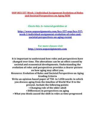 UOP HCS 557 Week 1 Individual Assignment Evolution of Roles
and Societal Perspectives on Aging NEW
Check this A+ tutorial guideline at
http://www.uopassignments.com/hcs-557-uop/hcs-557-
week-1-individual-assignment-evolution-of-roles-and-
societal-perspectives-on-aging-recent
For more classes visit
http://www.uopassignments.com
It is important to understand how roles and perspectives have
changed over time. The alterations can be an effect caused by
societal and economical developments. Understanding the
evolution of roles and perspectives provides a clearer picture
on how aging may affect you.
Resource: Evolution of Roles and Societal Perspectives on Aging
Grading Criteria
Write an opinion-based paper of 750- to 1,050-words in which
you discuss aging from the timeline of World War II to the
present. Include the following points:
• Changing role of the older adult
• Differences in perspectives on aging
• What you think caused the shift in roles as time progressed
 