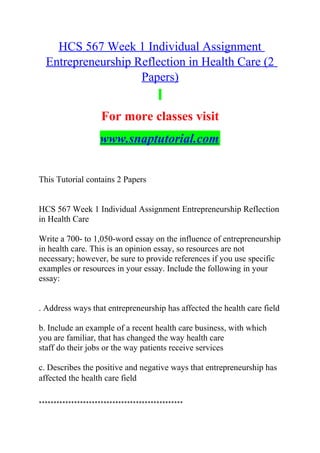 HCS 567 Week 1 Individual Assignment
Entrepreneurship Reflection in Health Care (2
Papers)
For more classes visit
www.snaptutorial.com
This Tutorial contains 2 Papers
HCS 567 Week 1 Individual Assignment Entrepreneurship Reflection
in Health Care
Write a 700- to 1,050-word essay on the influence of entrepreneurship
in health care. This is an opinion essay, so resources are not
necessary; however, be sure to provide references if you use specific
examples or resources in your essay. Include the following in your
essay:
. Address ways that entrepreneurship has affected the health care field
b. Include an example of a recent health care business, with which
you are familiar, that has changed the way health care
staff do their jobs or the way patients receive services
c. Describes the positive and negative ways that entrepreneurship has
affected the health care field
*************************************************
 