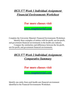 HCS 577 Week 1 Individual Assignment
Financial Environments Worksheet
For more classes visit
www.snaptutorial.com
Complete the University Material: Financial Environments Worksheet.
· Identify three examples of entities with for-profit, not-for-profit,
and government financial environments in the health care industry.
· Compare the similarities and differences between the for-profit,
not-for-profit, and government financial environments.
********************************************
HCS 577 Week 2 Individual Assignment
Comparative Summary
For more classes visit
www.snaptutorial.com
Identify one entity from each health care financial environment
identified in the Financial Environments Worksheet.
 