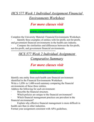 HCS 577 Week 1 Individual Assignment Financial
Environments Worksheet
For more classes visit
www.snaptutorial.com
Complete the University Material: Financial Environments Worksheet.
· Identify three examples of entities with for-profit, not-for-profit,
and government financial environments in the health care industry.
· Compare the similarities and differences between the for-profit,
not-for-profit, and government financial environments.
=====================================================
HCS 577 Week 2 Individual Assignment
Comparative Summary
For more classes visit
www.snaptutorial.com
Identify one entity from each health care financial environment
identified in the Financial Environments Worksheet.
Write a 1,050- to 1,400-word summary comparing the financial
environments of these three entities.
Address the following for each environment:
· Describe the financial structure.
· Which policies are unique to the financial environment?
· Which financial management practices are prevalent in the
financial environment?
· Explain why effective financial management is more difficult in
health care than in other industries.
Format your assignment consistent with APA guidelines.
 