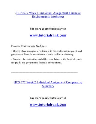 /HCS 577 Week 1 Individual Assignment Financial
Environments Worksheet
For more course tutorials visit
www.tutorialrank.com
Financial Environments Worksheet.
• Identify three examples of entities with for-profit, not-for-profit, and
government financial environments in the health care industry.
• Compare the similarities and differences between the for-profit, not-
for-profit, and government financial environments.
===============================================
HCS 577 Week 2 Individual Assignment Comparative
Summary
For more course tutorials visit
www.tutorialrank.com
 