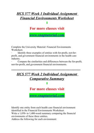 HCS 577 Week 1 Individual Assignment
Financial Environments Worksheet
For more classes visit
www.snaptutorial.com
Complete the University Material: Financial Environments
Worksheet.
· Identify three examples of entities with for-profit, not-for-
profit, and government financial environments in the health care
industry.
· Compare the similarities and differences between the for-profit,
not-for-profit, and government financial environments.
*******************************************************
HCS 577 Week 2 Individual Assignment
Comparative Summary
For more classes visit
www.snaptutorial.com
Identify one entity from each health care financial environment
identified in the Financial Environments Worksheet.
Write a 1,050- to 1,400-word summary comparing the financial
environments of these three entities.
Address the following for each environment:
 