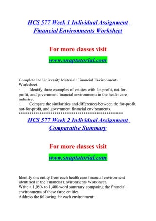 HCS 577 Week 1 Individual Assignment
Financial Environments Worksheet
For more classes visit
www.snaptutorial.com
Complete the University Material: Financial Environments
Worksheet.
· Identify three examples of entities with for-profit, not-for-
profit, and government financial environments in the health care
industry.
· Compare the similarities and differences between the for-profit,
not-for-profit, and government financial environments.
**************************************************
HCS 577 Week 2 Individual Assignment
Comparative Summary
For more classes visit
www.snaptutorial.com
Identify one entity from each health care financial environment
identified in the Financial Environments Worksheet.
Write a 1,050- to 1,400-word summary comparing the financial
environments of these three entities.
Address the following for each environment:
 