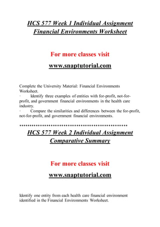 HCS 577 Week 1 Individual Assignment
Financial Environments Worksheet
For more classes visit
www.snaptutorial.com
Complete the University Material: Financial Environments
Worksheet.
· Identify three examples of entities with for-profit, not-for-
profit, and government financial environments in the health care
industry.
· Compare the similarities and differences between the for-profit,
not-for-profit, and government financial environments.
***************************************************
HCS 577 Week 2 Individual Assignment
Comparative Summary
For more classes visit
www.snaptutorial.com
Identify one entity from each health care financial environment
identified in the Financial Environments Worksheet.
 