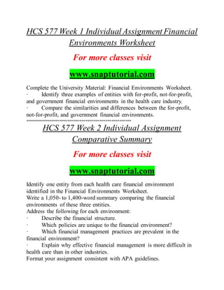HCS 577 Week 1 Individual Assignment Financial
Environments Worksheet
For more classes visit
www.snaptutorial.com
Complete the University Material: Financial Environments Worksheet.
· Identify three examples of entities with for-profit, not-for-profit,
and government financial environments in the health care industry.
· Compare the similarities and differences between the for-profit,
not-for-profit, and government financial environments.
=====================================================
HCS 577 Week 2 Individual Assignment
Comparative Summary
For more classes visit
www.snaptutorial.com
Identify one entity from each health care financial environment
identified in the Financial Environments Worksheet.
Write a 1,050- to 1,400-word summary comparing the financial
environments of these three entities.
Address the following for each environment:
· Describe the financial structure.
· Which policies are unique to the financial environment?
· Which financial management practices are prevalent in the
financial environment?
· Explain why effective financial management is more difficult in
health care than in other industries.
Format your assignment consistent with APA guidelines.
 