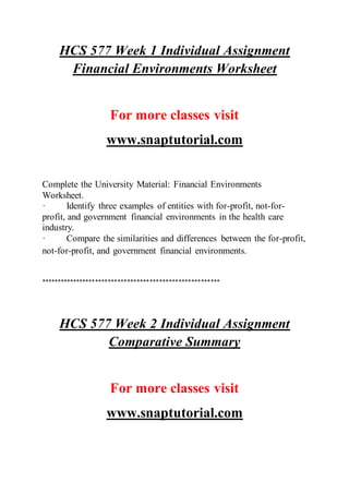 HCS 577 Week 1 Individual Assignment
Financial Environments Worksheet
For more classes visit
www.snaptutorial.com
Complete the University Material: Financial Environments
Worksheet.
· Identify three examples of entities with for-profit, not-for-
profit, and government financial environments in the health care
industry.
· Compare the similarities and differences between the for-profit,
not-for-profit, and government financial environments.
********************************************************
HCS 577 Week 2 Individual Assignment
Comparative Summary
For more classes visit
www.snaptutorial.com
 