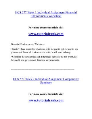 HCS 577 Week 1 Individual Assignment Financial
Environments Worksheet
For more course tutorials visit
www.tutorialrank.com
Financial Environments Worksheet.
• Identify three examples of entities with for-profit, not-for-profit, and
government financial environments in the health care industry.
• Compare the similarities and differences between the for-profit, not-
for-profit, and government financial environments.
===============================================
HCS 577 Week 2 Individual Assignment Comparative
Summary
For more course tutorials visit
www.tutorialrank.com
 