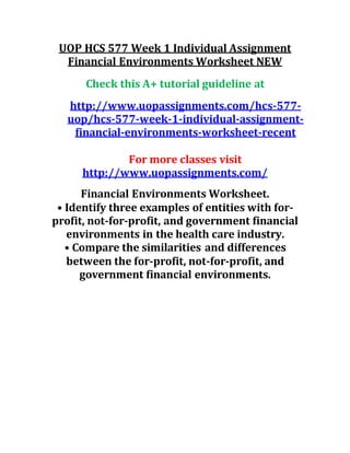 UOP HCS 577 Week 1 Individual Assignment
Financial Environments Worksheet NEW
Check this A+ tutorial guideline at
http://www.uopassignments.com/hcs-577-
uop/hcs-577-week-1-individual-assignment-
financial-environments-worksheet-recent
For more classes visit
http://www.uopassignments.com/
Financial Environments Worksheet.
• Identify three examples of entities with for-
profit, not-for-profit, and government financial
environments in the health care industry.
• Compare the similarities and differences
between the for-profit, not-for-profit, and
government financial environments.
 