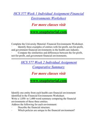 HCS 577 Week 1 Individual Assignment Financial
Environments Worksheet
For more classes visit
www.snaptutorial.com
Complete the University Material: Financial Environments Worksheet.
· Identify three examples of entities with for-profit, not-for-profit,
and government financial environments in the health care industry.
· Compare the similarities and differences between the for-profit,
not-for-profit, and government financial environments.
==========================================================
HCS 577 Week 2 Individual Assignment
Comparative Summary
For more classes visit
www.snaptutorial.com
Identify one entity from each health care financial environment
identified in the Financial Environments Worksheet.
Write a 1,050- to 1,400-word summary comparing the financial
environments of these three entities.
Address the following for each environment:
· Describe the financial structure.
· Which policies are unique to the financial environment?
 