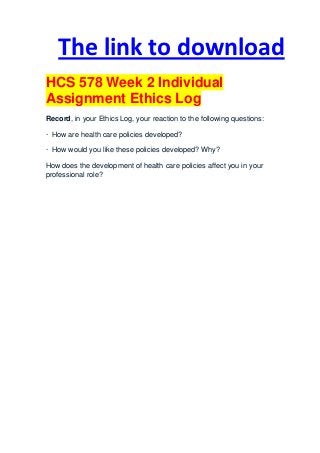 The link to download
HCS 578 Week 2 Individual
Assignment Ethics Log
Record, in your Ethics Log, your reaction to the following questions:

· How are health care policies developed?

· How would you like these policies developed? Why?

How does the development of health care policies affect you in your
professional role?
 