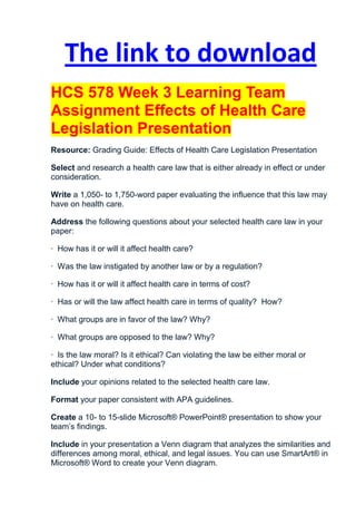 The link to download
HCS 578 Week 3 Learning Team
Assignment Effects of Health Care
Legislation Presentation
Resource: Grading Guide: Effects of Health Care Legislation Presentation

Select and research a health care law that is either already in effect or under
consideration.

Write a 1,050- to 1,750-word paper evaluating the influence that this law may
have on health care.

Address the following questions about your selected health care law in your
paper:

· How has it or will it affect health care?

· Was the law instigated by another law or by a regulation?

· How has it or will it affect health care in terms of cost?

· Has or will the law affect health care in terms of quality? How?

· What groups are in favor of the law? Why?

· What groups are opposed to the law? Why?

· Is the law moral? Is it ethical? Can violating the law be either moral or
ethical? Under what conditions?

Include your opinions related to the selected health care law.

Format your paper consistent with APA guidelines.

Create a 10- to 15-slide Microsoft® PowerPoint® presentation to show your
team’s findings.

Include in your presentation a Venn diagram that analyzes the similarities and
differences among moral, ethical, and legal issues. You can use SmartArt® in
Microsoft® Word to create your Venn diagram.
 