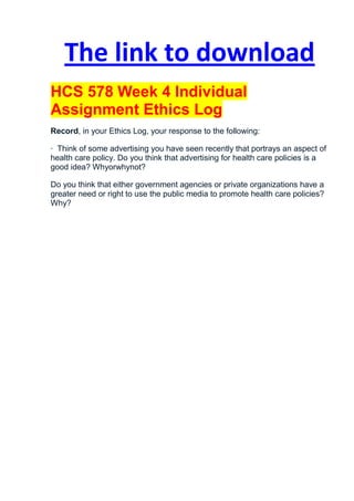 The link to download
HCS 578 Week 4 Individual
Assignment Ethics Log
Record, in your Ethics Log, your response to the following:

· Think of some advertising you have seen recently that portrays an aspect of
health care policy. Do you think that advertising for health care policies is a
good idea? Whyorwhynot?

Do you think that either government agencies or private organizations have a
greater need or right to use the public media to promote health care policies?
Why?
 