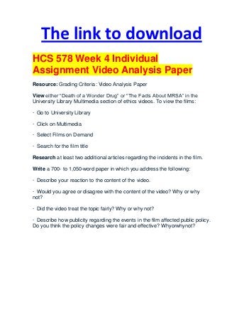 The link to download
HCS 578 Week 4 Individual
Assignment Video Analysis Paper
Resource: Grading Criteria: Video Analysis Paper

View either “Death of a Wonder Drug” or “The Facts About MRSA” in the
University Library Multimedia section of ethics videos. To view the films:

· Go to University Library

· Click on Multimedia

· Select Films on Demand

· Search for the film title

Research at least two additional articles regarding the incidents in the film.

Write a 700- to 1,050-word paper in which you address the following:

· Describe your reaction to the content of the video.

· Would you agree or disagree with the content of the video? Why or why
not?

· Did the video treat the topic fairly? Why or why not?

· Describe how publicity regarding the events in the film affected public policy.
Do you think the policy changes were fair and effective? Whyorwhynot?
 