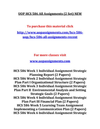 UOP HCS 586 All Assignments (2 Set) NEW
To purchase this material click
http://www.uopassignments.com/hcs-586-
uop/hcs-586-all-assignments-recent
For more classes visit
www.uopassignments.com
HCS 586 Week 1 Individual Assignment Strategic
Planning Report (2 Papers)
HCS 586 Week 2 Individual Assignment Strategic
Plan Part I Organizational Structure (2 Papers)
HCS 586 Week 3 Individual Assignment Strategic
Plan Part II Environmental Analysis and Setting
Strategic Goals (2 Papers)
HCS 586 Week 4 Individual Assignment Strategic
Plan Part III Financial Plan (2 Papers)
HCS 586 Week 5 Learning Team Assignment
Implementing a Communication Plan (2 Papers)
HCS 586 Week 6 Individual Assignment Strategic
 