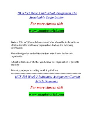 HCS 593 Week 1 Individual Assignment The
Sustainable Organization
For more classes visit
www.snaptutorial.com
Write a 500- to 700-word discussion of what should be included in an
ideal sustainable health care organization. Include the following
information:
How this organization is different from a traditional health care
organization
A brief reflection on whether you believe this organization is possible
and why
Format your paper according to APA guidelines.
==========================================================
HCS 593 Week 2 Individual Assignment Current
Article Summary
For more classes visit
www.snaptutorial.com
 