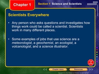 Scientists Everywhere Any person who asks questions and investigates how things work could be called a scientist. Scientists work in many different places. Some examples of jobs that use science are a  meteorologist , a  geochemist , an  ecologist , a  volcanologist , and a  science illustrator . Section 1  Science and Scientists Chapter 1 