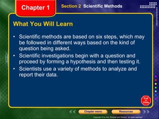 What You Will Learn Scientific methods are based on six steps, which may be followed in different ways based on the kind of question being asked. Scientific investigations begin with a question and proceed by forming a hypothesis and then testing it. Scientists use a variety of methods to analyze and report their data. Section 2  Scientific Methods Chapter 1 