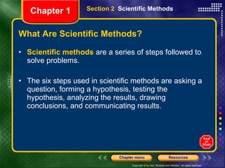 What Are Scientific Methods? Scientific methods  are a series of steps followed to solve problems. The six steps used in scientific methods are asking a question, forming a hypothesis, testing the hypothesis, analyzing the results, drawing conclusions, and communicating results. Section 2  Scientific Methods Chapter 1 
