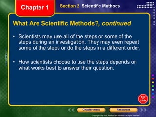 What Are Scientific Methods? , continued Scientists may use all of the steps or some of the steps during an investigation. They may even repeat some of the steps or do the steps in a different order. How scientists choose to use the steps depends on what works best to answer their question. Section 2  Scientific Methods Chapter 1 